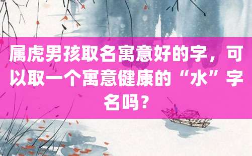 属虎男孩取名寓意好的字，可以取一个寓意健康的“水”字名吗？