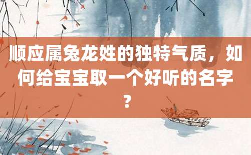 顺应属兔龙姓的独特气质，如何给宝宝取一个好听的名字？