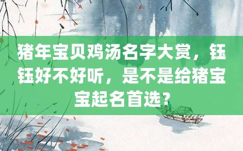 猪年宝贝鸡汤名字大赏，钰钰好不好听，是不是给猪宝宝起名首选？