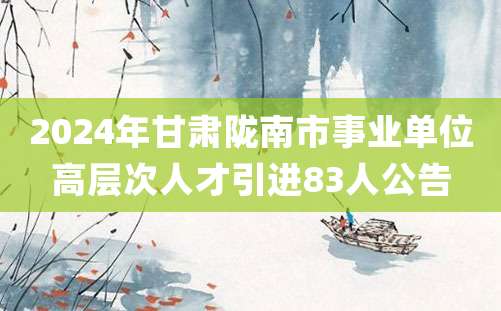 2024年甘肃陇南市事业单位高层次人才引进83人公告