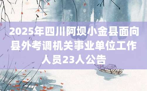 2025年四川阿坝小金县面向县外考调机关事业单位工作人员23人公告